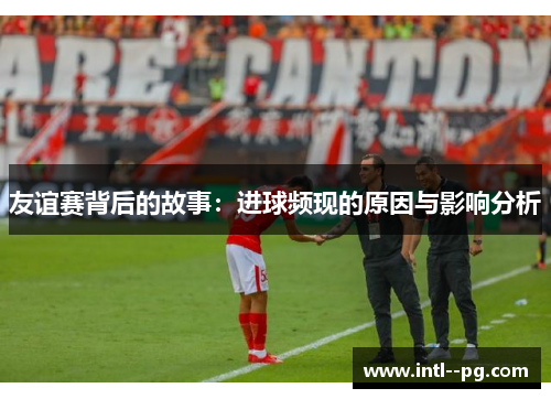 友谊赛背后的故事：进球频现的原因与影响分析