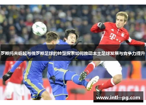 罗斯托夫崛起与俄罗斯足球的转型探索如何推动本土足球发展与竞争力提升 罗斯托夫崛起与俄罗斯足球的转型探索如何推动本土足球发展与竞争力提升