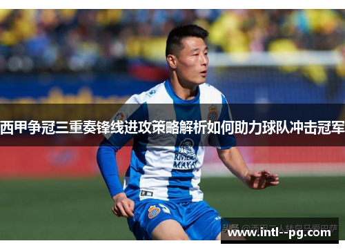 西甲争冠三重奏锋线进攻策略解析如何助力球队冲击冠军