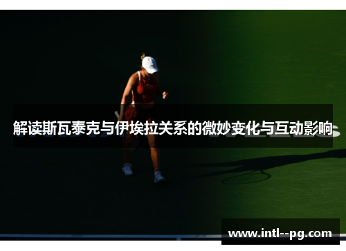 解读斯瓦泰克与伊埃拉关系的微妙变化与互动影响 解读斯瓦泰克与伊埃拉关系的微妙变化与互动影响