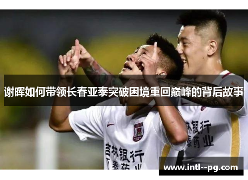 谢晖如何带领长春亚泰突破困境重回巅峰的背后故事