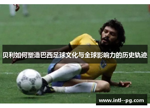 贝利如何塑造巴西足球文化与全球影响力的历史轨迹 贝利如何塑造巴西足球文化与全球影响力的历史轨迹
