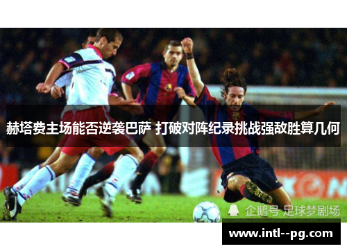 赫塔费主场能否逆袭巴萨 打破对阵纪录挑战强敌胜算几何 赫塔费主场能否逆袭巴萨 打破对阵纪录挑战强敌胜算几何