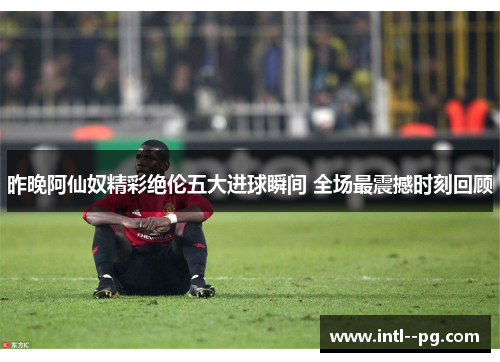 昨晚阿仙奴精彩绝伦五大进球瞬间 全场最震撼时刻回顾