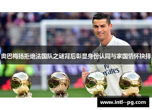 奥巴梅扬拒绝法国队之谜背后彰显身份认同与家国情怀抉择