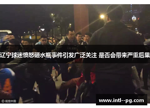 辽宁球迷愤怒砸水瓶事件引发广泛关注 是否会带来严重后果