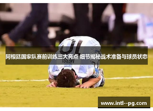 阿根廷国家队赛前训练三大亮点 细节揭秘战术准备与球员状态