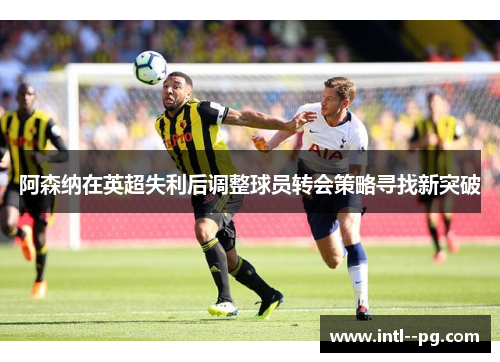 阿森纳在英超失利后调整球员转会策略寻找新突破