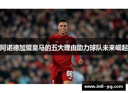 阿诺德加盟皇马的五大理由助力球队未来崛起 阿诺德加盟皇马的五大理由助力球队未来崛起