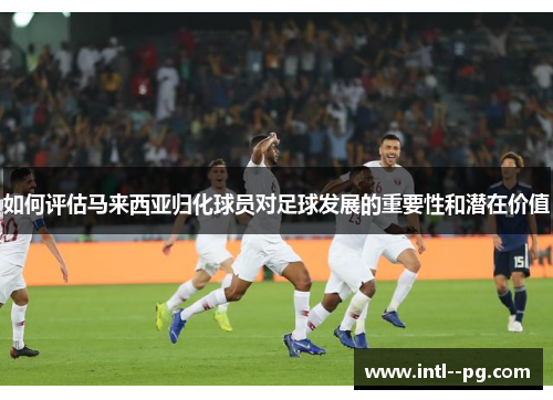 如何评估马来西亚归化球员对足球发展的重要性和潜在价值