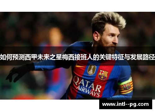 如何预测西甲未来之星梅西接班人的关键特征与发展路径 如何预测西甲未来之星梅西接班人的关键特征与发展路径