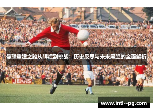 曼联重建之路从辉煌到挑战：历史反思与未来展望的全面解析