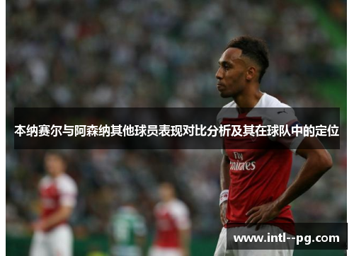 本纳赛尔与阿森纳其他球员表现对比分析及其在球队中的定位 本纳赛尔与阿森纳其他球员表现对比分析及其在球队中的定位