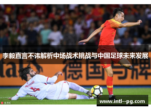 李毅直言不讳解析中场战术挑战与中国足球未来发展 李毅直言不讳解析中场战术挑战与中国足球未来发展