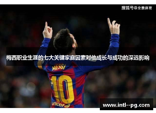 梅西职业生涯的七大关键家庭因素对他成长与成功的深远影响 梅西职业生涯的七大关键家庭因素对他成长与成功的深远影响