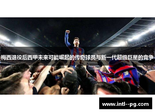 梅西退役后西甲未来可能崛起的传奇球员与新一代超级巨星的竞争