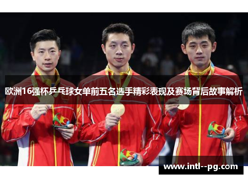 欧洲16强杯乒乓球女单前五名选手精彩表现及赛场背后故事解析