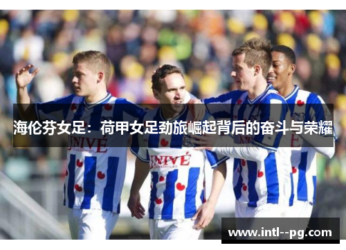 海伦芬女足:荷甲女足劲旅崛起背后的奋斗与荣耀 海伦芬女足:荷甲女足劲旅崛起背后的奋斗与荣耀