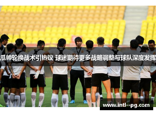 瓜帅轮换战术引热议 球迷期待更多战略调整与球队深度发挥