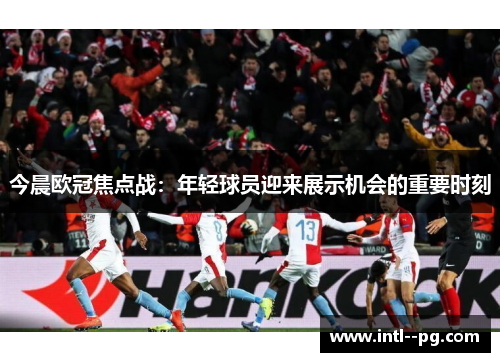 今晨欧冠焦点战：年轻球员迎来展示机会的重要时刻