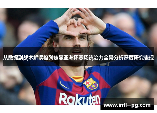 从数据到战术解读格列兹曼亚洲杯赛场统治力全景分析深度研究表现 从数据到战术解读格列兹曼亚洲杯赛场统治力全景分析深度研究表现