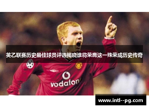 英乙联赛历史最佳球员评选揭晓谁将荣膺这一殊荣成历史传奇