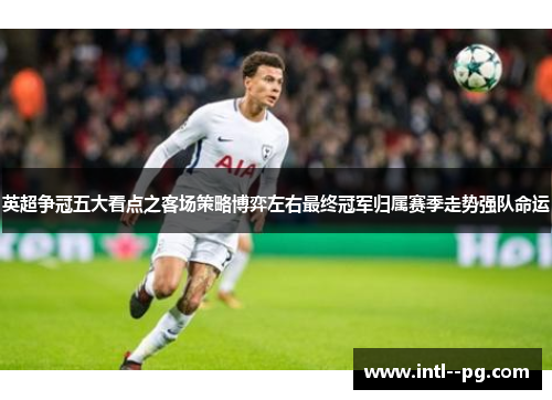 英超争冠五大看点之客场策略博弈左右最终冠军归属赛季走势强队命运