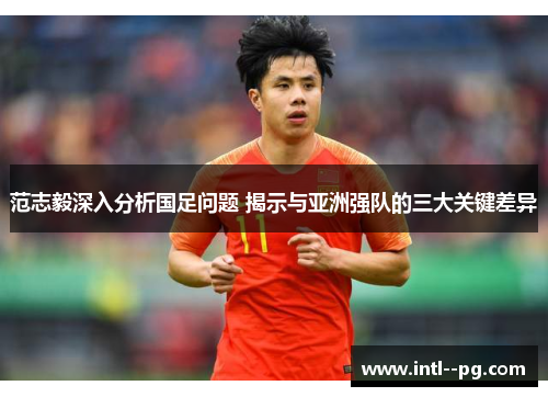 范志毅深入分析国足问题 揭示与亚洲强队的三大关键差异