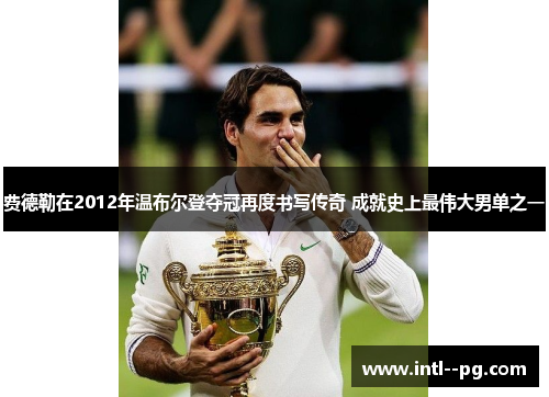 费德勒在2012年温布尔登夺冠再度书写传奇 成就史上最伟大男单之一