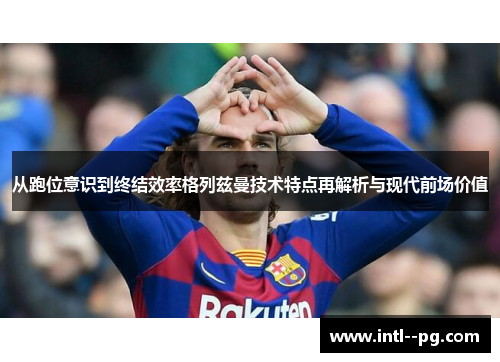 从跑位意识到终结效率格列兹曼技术特点再解析与现代前场价值 从跑位意识到终结效率格列兹曼技术特点再解析与现代前场价值