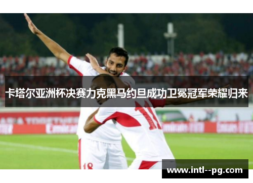 卡塔尔亚洲杯决赛力克黑马约旦成功卫冕冠军荣耀归来