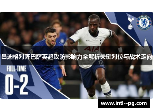 吕迪格对阵巴萨英超攻防影响力全解析关键对位与战术走向