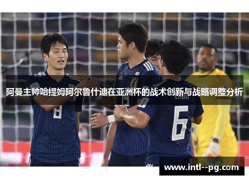 阿曼主帅哈提姆阿尔鲁什迪在亚洲杯的战术创新与战略调整分析