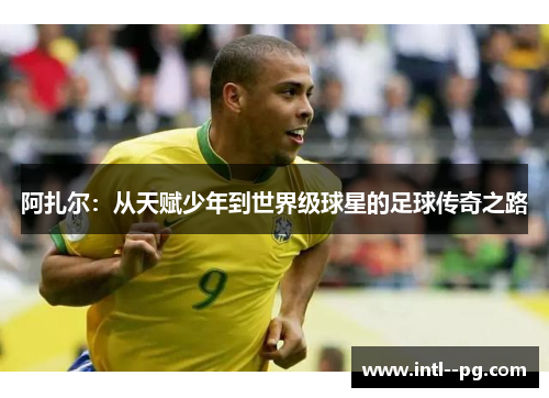 阿扎尔：从天赋少年到世界级球星的足球传奇之路