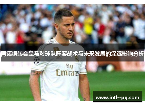 阿诺德转会皇马对球队阵容战术与未来发展的深远影响分析