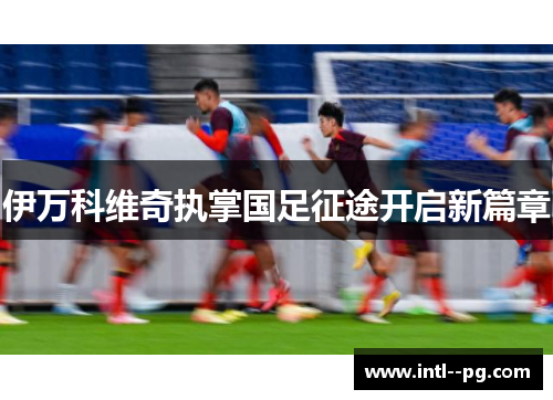 伊万科维奇执掌国足征途开启新篇章