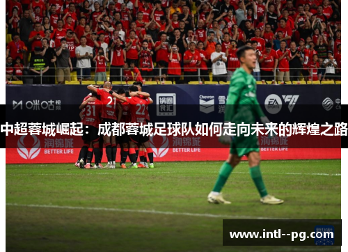 中超蓉城崛起：成都蓉城足球队如何走向未来的辉煌之路
