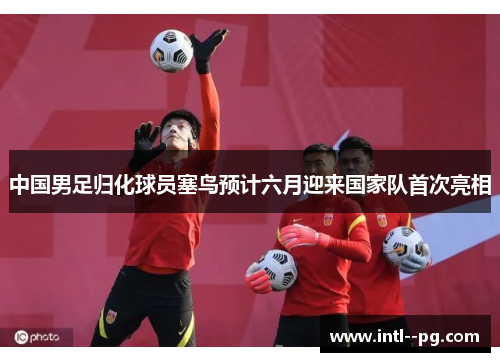 中国男足归化球员塞鸟预计六月迎来国家队首次亮相 中国男足归化球员塞鸟预计六月迎来国家队首次亮相